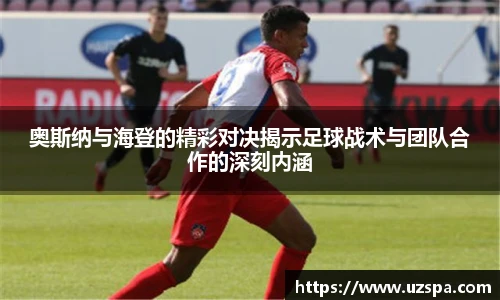奥斯纳与海登的精彩对决揭示足球战术与团队合作的深刻内涵